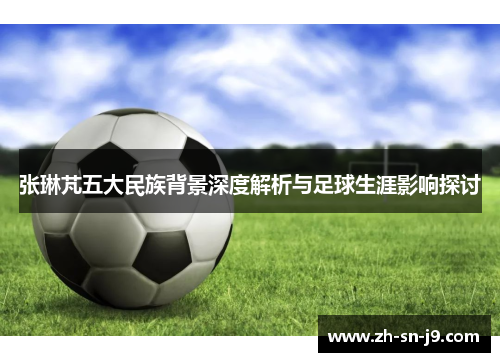 张琳芃五大民族背景深度解析与足球生涯影响探讨 张琳芃五大民族背景深度解析与足球生涯影响探讨
