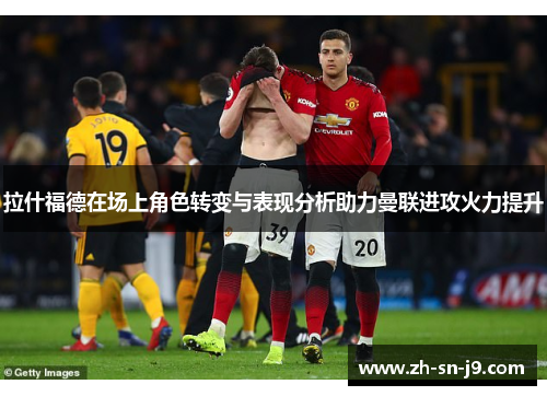 拉什福德在场上角色转变与表现分析助力曼联进攻火力提升 拉什福德在场上角色转变与表现分析助力曼联进攻火力提升