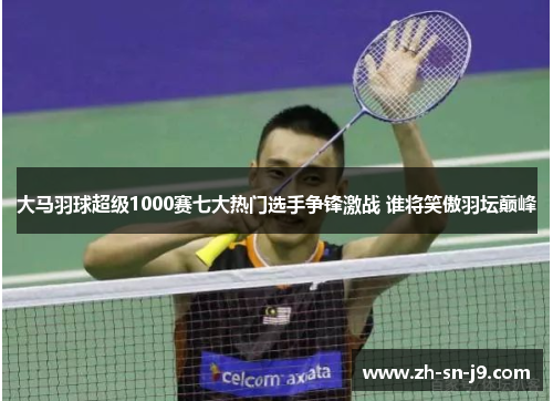 大马羽球超级1000赛七大热门选手争锋激战 谁将笑傲羽坛巅峰 大马羽球超级1000赛七大热门选手争锋激战 谁将笑傲羽坛巅峰