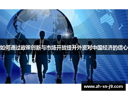 如何通过政策创新与市场开放提升外资对中国经济的信心 如何通过政策创新与市场开放提升外资对中国经济的信心