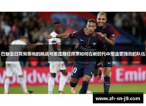 巴黎圣日耳曼面临的挑战与重建路径探索如何在新时代中塑造更强劲的队伍 巴黎圣日耳曼面临的挑战与重建路径探索如何在新时代中塑造更强劲的队伍