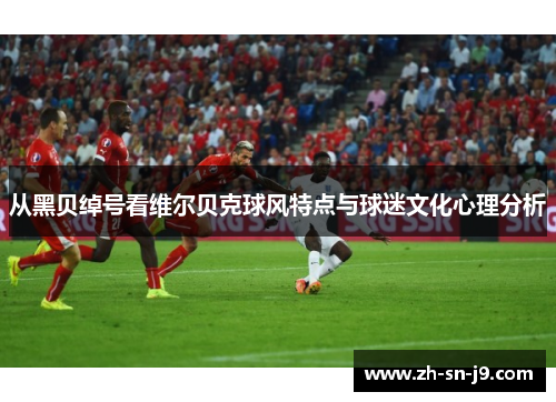 从黑贝绰号看维尔贝克球风特点与球迷文化心理分析 从黑贝绰号看维尔贝克球风特点与球迷文化心理分析