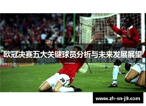 欧冠决赛五大关键球员分析与未来发展展望 欧冠决赛五大关键球员分析与未来发展展望