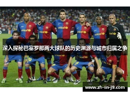 深入探秘巴塞罗那两大球队的历史渊源与城市归属之争 深入探秘巴塞罗那两大球队的历史渊源与城市归属之争