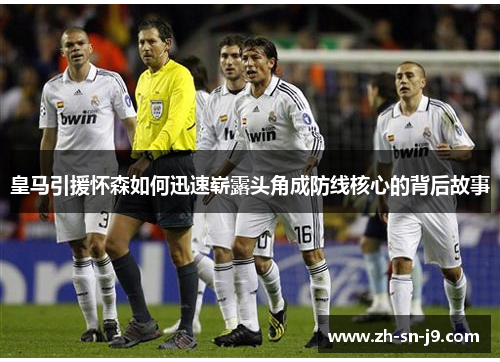 皇马引援怀森如何迅速崭露头角成防线核心的背后故事 皇马引援怀森如何迅速崭露头角成防线核心的背后故事