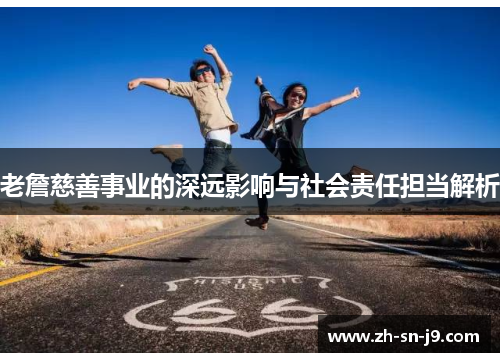 老詹慈善事业的深远影响与社会责任担当解析