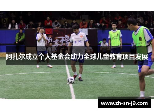阿扎尔成立个人基金会助力全球儿童教育项目发展 阿扎尔成立个人基金会助力全球儿童教育项目发展