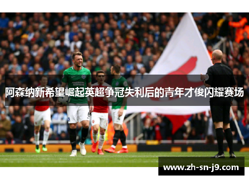 阿森纳新希望崛起英超争冠失利后的青年才俊闪耀赛场 阿森纳新希望崛起英超争冠失利后的青年才俊闪耀赛场