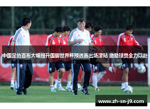 中国足协宣布大幅提升国脚世界杯预选赛出场津贴 激励球员全力以赴 中国足协宣布大幅提升国脚世界杯预选赛出场津贴 激励球员全力以赴